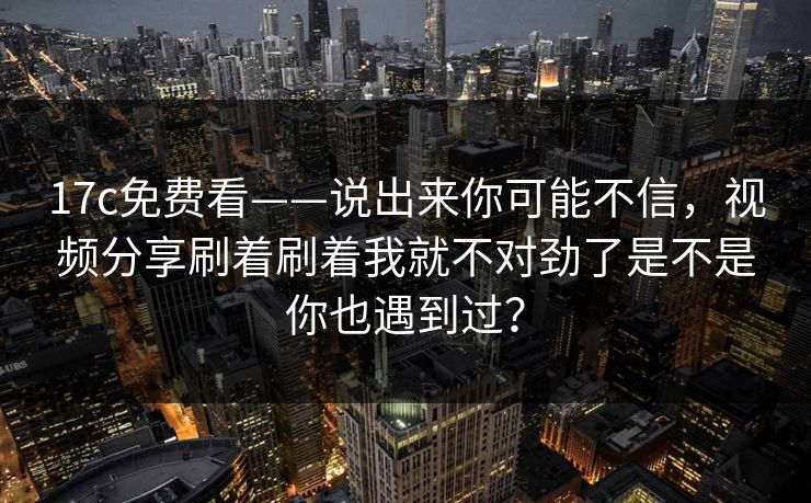 17c免费看——说出来你可能不信，视频分享刷着刷着我就不对劲了是不是你也遇到过？