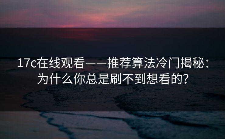 17c在线观看——推荐算法冷门揭秘：为什么你总是刷不到想看的？