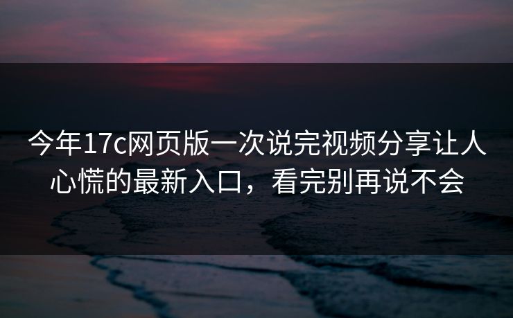 今年17c网页版一次说完视频分享让人心慌的最新入口，看完别再说不会