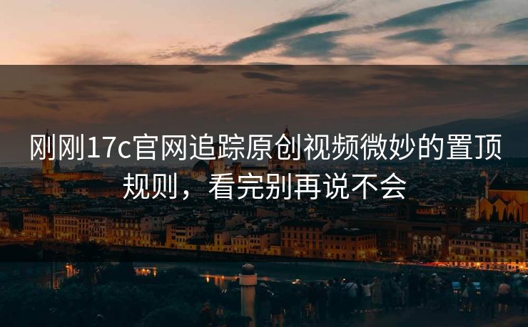 刚刚17c官网追踪原创视频微妙的置顶规则，看完别再说不会