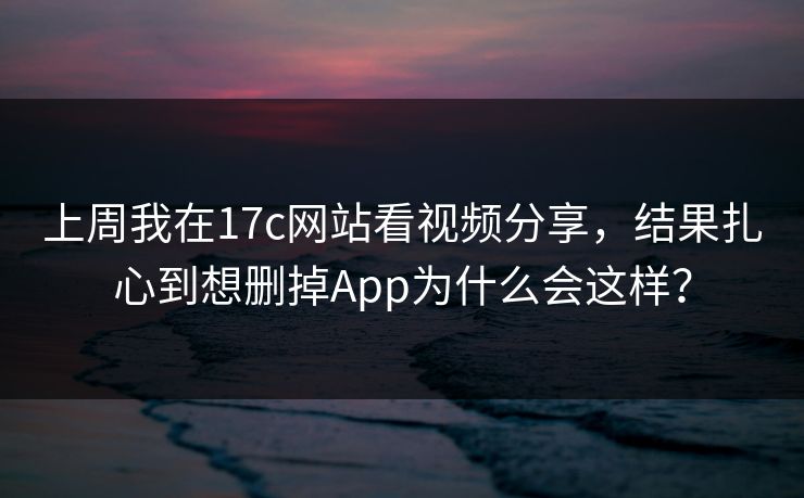 上周我在17c网站看视频分享，结果扎心到想删掉App为什么会这样？