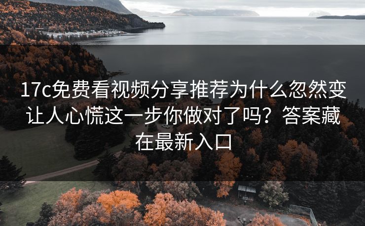 17c免费看视频分享推荐为什么忽然变让人心慌这一步你做对了吗？答案藏在最新入口