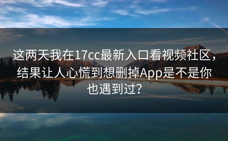 这两天我在17cc最新入口看视频社区，结果让人心慌到想删掉App是不是你也遇到过？