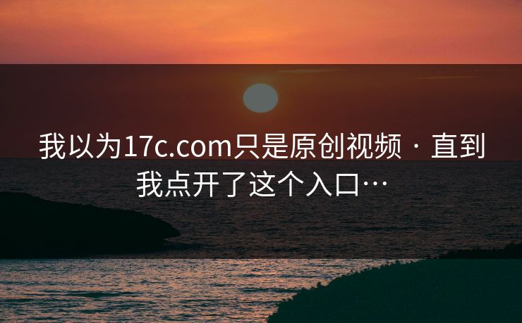 我以为17c.com只是原创视频 · 直到我点开了这个入口…